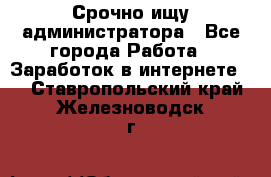 Срочно ищу администратора - Все города Работа » Заработок в интернете   . Ставропольский край,Железноводск г.